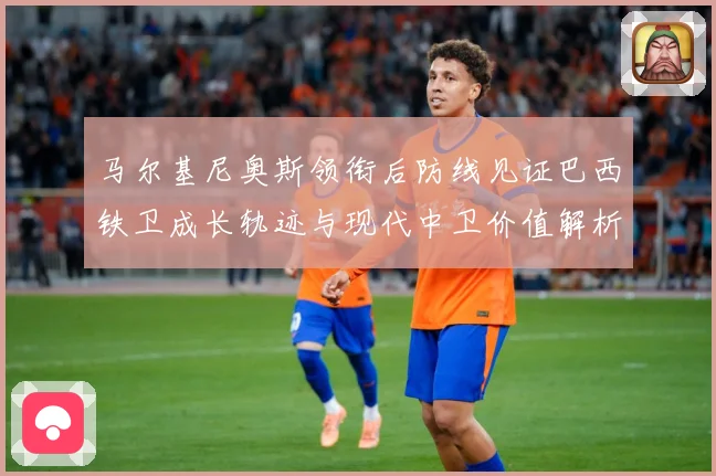 马尔基尼奥斯领衔后防线见证巴西铁卫成长轨迹与现代中卫价值解析