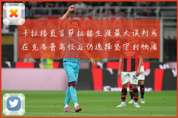 卡拉格直言萨拉赫生涯最大误判或在克洛普离任后仍选择坚守利物浦战术观察