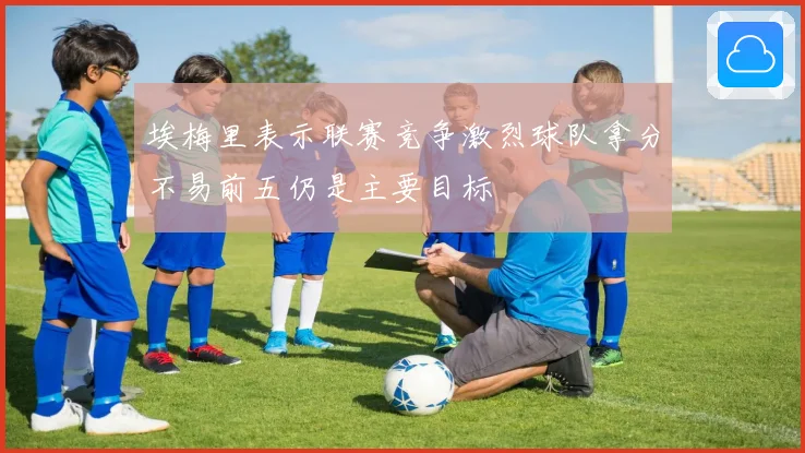 埃梅里表示联赛竞争激烈球队拿分不易前五仍是主要目标