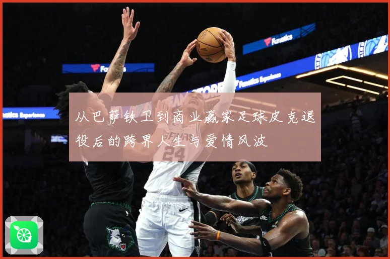 从巴萨铁卫到商业赢家足球皮克退役后的跨界人生与爱情风波