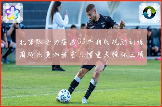 北京队全力备战G3许利民规划训练周琦杰曼加练曾凡博重点强化三项