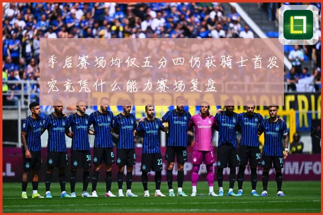 季后赛场均仅五分四仍获骑士首发究竟凭什么能力赛场复盘