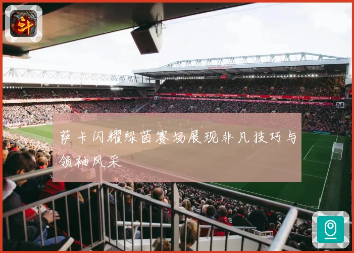 萨卡闪耀绿茵赛场展现非凡技巧与领袖风采