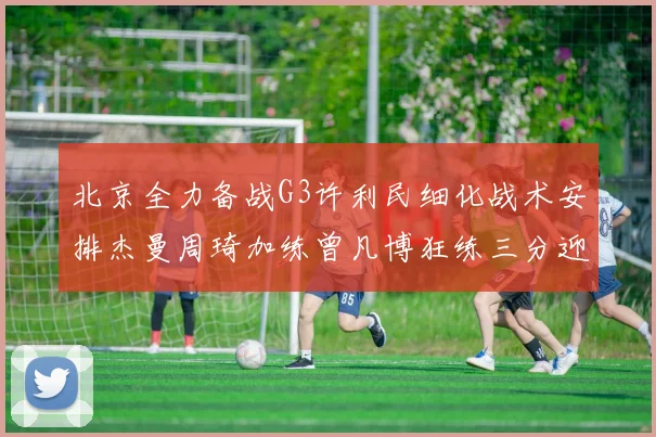 北京全力备战G3许利民细化战术安排杰曼周琦加练曾凡博狂练三分迎生死战
