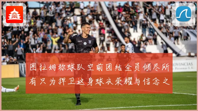 图拉姆称球队空前团结全员倾尽所有只为捍卫这身球衣荣耀与信念之