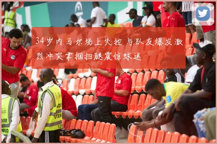34岁内马尔场上失控 与队友爆发激烈冲突掌掴扫腿震惊球迷