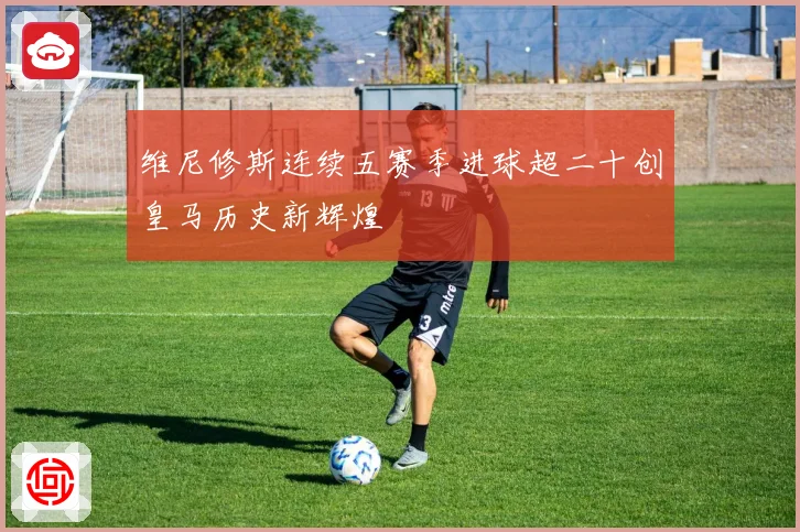 维尼修斯连续五赛季进球超二十创皇马历史新辉煌
