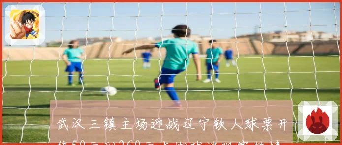 武汉三镇主场迎战辽宁铁人球票开售50元到260元点燃球迷观赛热情