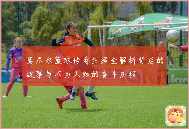 奥尼尔篮球传奇生涯全解析背后的故事与不为人知的奋斗历程