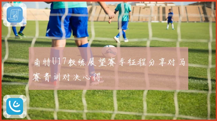 南特U17教练展望赛季征程分享对马赛青训对决心得