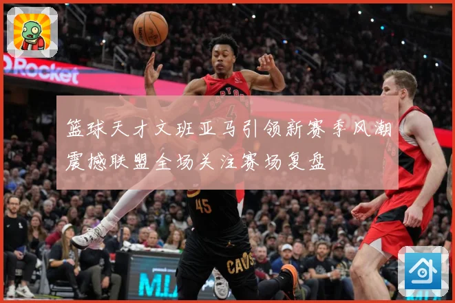 篮球天才文班亚马引领新赛季风潮震撼联盟全场关注赛场复盘