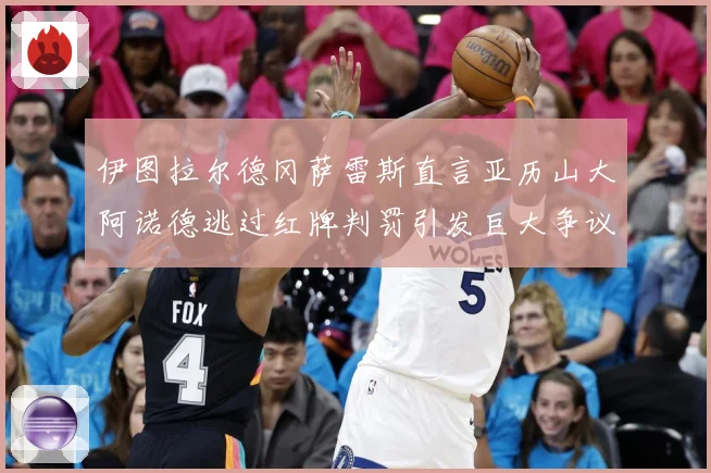 伊图拉尔德冈萨雷斯直言亚历山大阿诺德逃过红牌判罚引发巨大争议战术观察