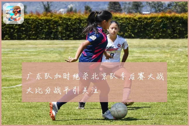 广东队加时绝杀北京队季后赛大战大比分战平引关注